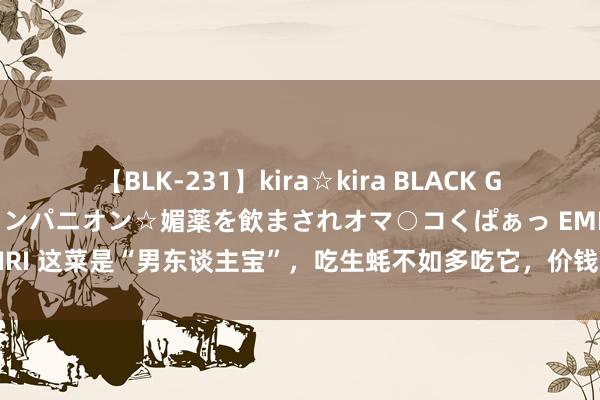 【BLK-231】kira☆kira BLACK GAL 黒ギャル中出し温泉コンパニオン☆媚薬を飲まされオマ○コくぱぁっ EMIRI 这菜是“男东谈主宝”，吃生蚝不如多吃它，价钱还低廉，强筋骨补腰肾