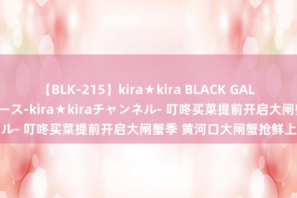 【BLK-215】kira★kira BLACK GAL 黒ギャル・EMIRIプロデュース-kira★kiraチャンネル- 叮咚买菜提前开启大闸蟹季 黄河口大闸蟹抢鲜上市