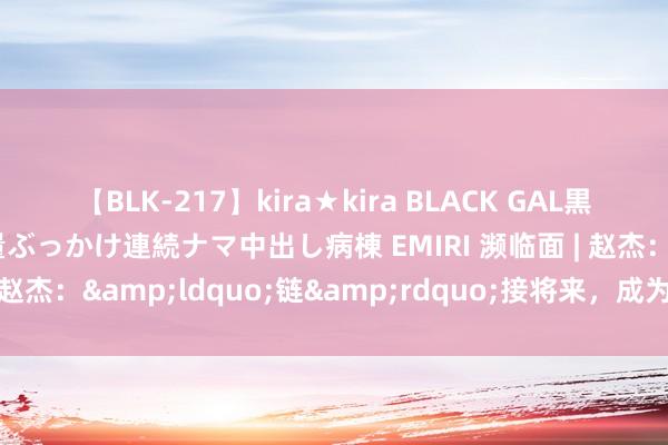 【BLK-217】kira★kira BLACK GAL黒ギャルご奉仕ナース 大量ぶっかけ連続ナマ中出し病棟 EMIRI 濒临面 | 赵杰：&ldquo;链&rdquo;接将来，成为更好的我方