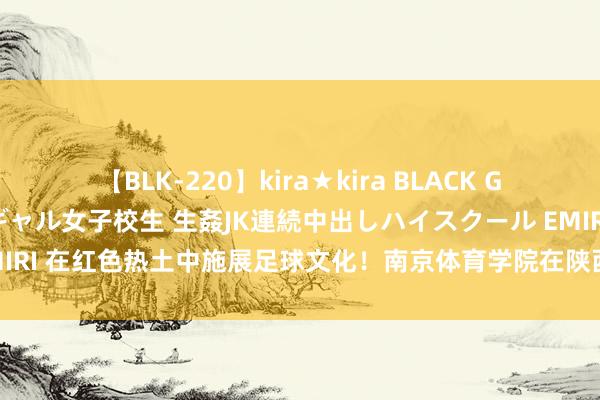 【BLK-220】kira★kira BLACK GAL 留年5年目のお姉黒ギャル女子校生 生姦JK連続中出しハイスクール EMIRI 在红色热土中施展足球文化！南京体育学院在陕西志丹的暑期施行太赞了