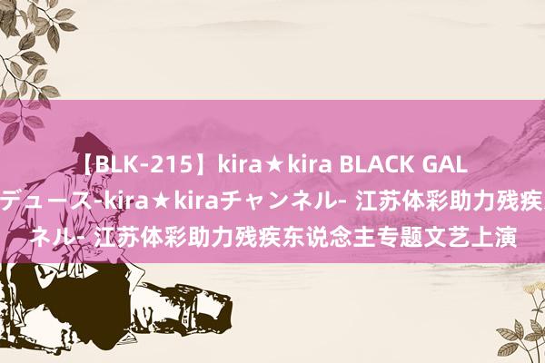 【BLK-215】kira★kira BLACK GAL 黒ギャル・EMIRIプロデュース-kira★kiraチャンネル- 江苏体彩助力残疾东说念主专题文艺上演