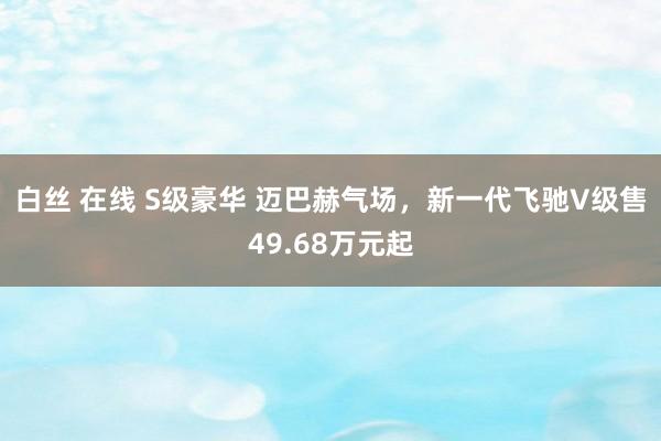 白丝 在线 S级豪华 迈巴赫气场，新一代飞驰V级售49.68万元起