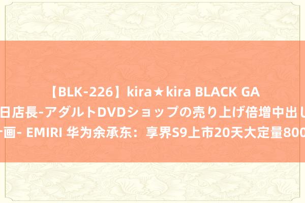 【BLK-226】kira★kira BLACK GAL 黒ギャル露出セクハラ1日店長-アダルトDVDショップの売り上げ倍増中出し計画- EMIRI 华为余承东：享界S9上市20天大定量8000台！这是超出预期的起头