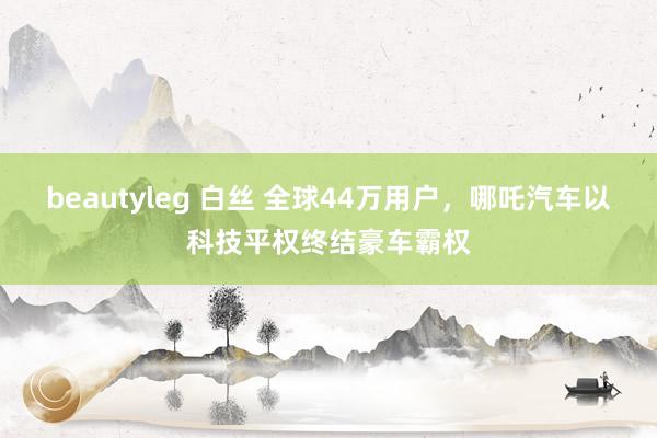 beautyleg 白丝 全球44万用户，哪吒汽车以科技平权终结豪车霸权