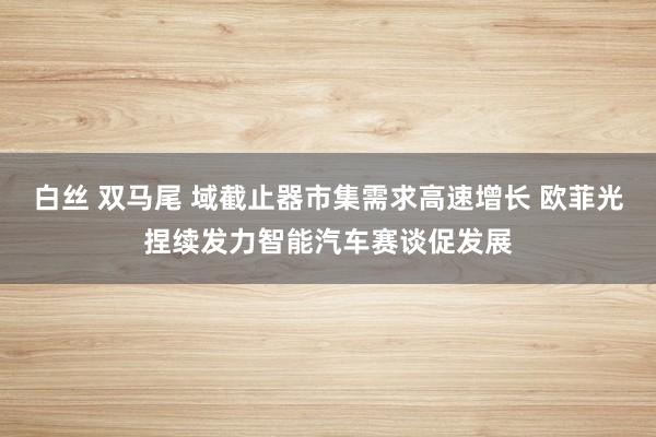 白丝 双马尾 域截止器市集需求高速增长 欧菲光捏续发力智能汽车赛谈促发展