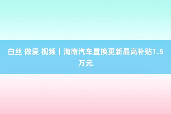 白丝 做爱 视频｜海南汽车置换更新最高补贴1.5万元