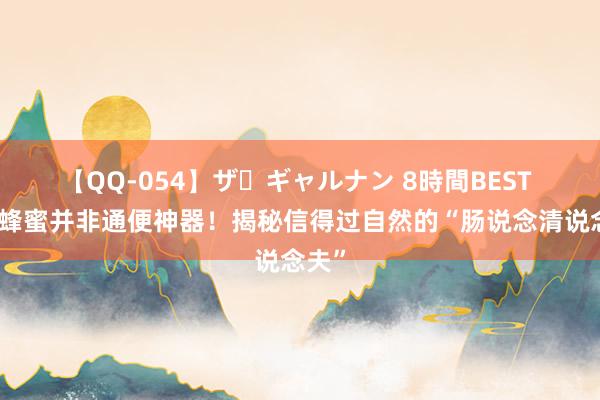 【QQ-054】ザ・ギャルナン 8時間BEST 香蕉蜂蜜并非通便神器！揭秘信得过自然的“肠说念清说念夫”