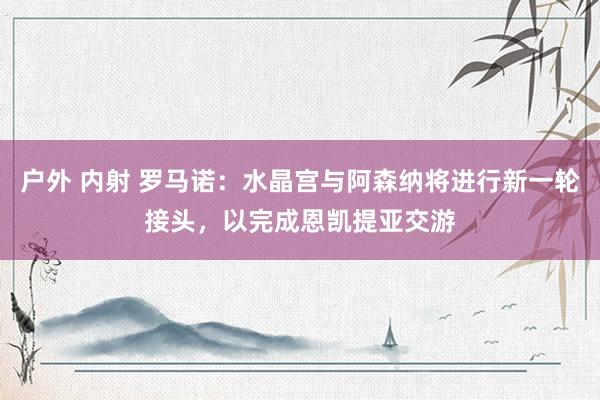 户外 内射 罗马诺：水晶宫与阿森纳将进行新一轮接头，以完成恩凯提亚交游