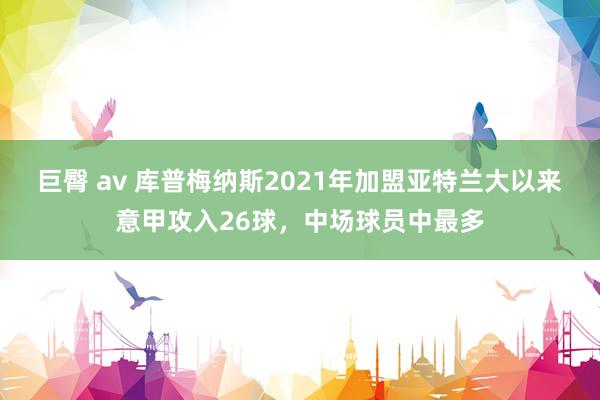 巨臀 av 库普梅纳斯2021年加盟亚特兰大以来意甲攻入26球，中场球员中最多