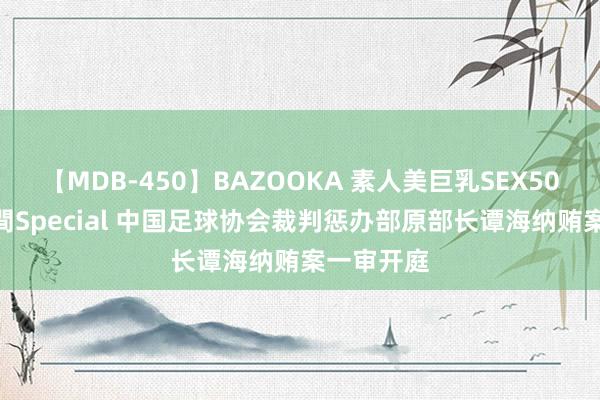 【MDB-450】BAZOOKA 素人美巨乳SEX50連発 8時間Special 中国足球协会裁判惩办部原部长谭海纳贿案一审开庭