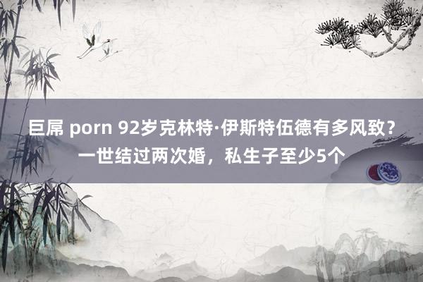 巨屌 porn 92岁克林特·伊斯特伍德有多风致？一世结过两次婚，私生子至少5个