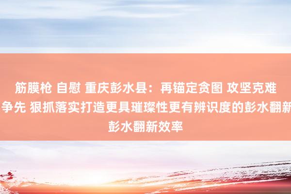 筋膜枪 自慰 重庆彭水县：再锚定贪图 攻坚克难 唯实争先 狠抓落实打造更具璀璨性更有辨识度的彭水翻新效率