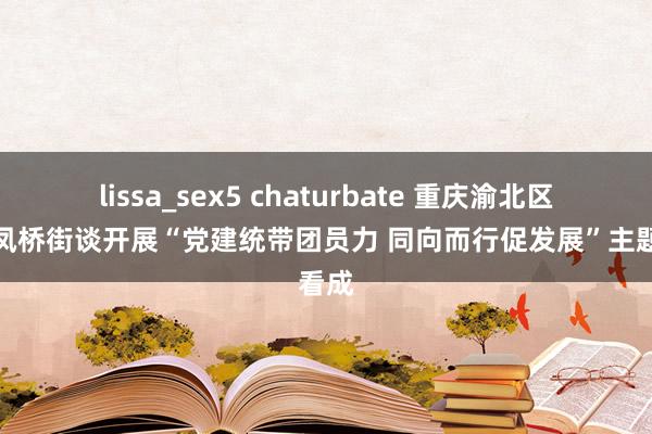 lissa_sex5 chaturbate 重庆渝北区：双凤桥街谈开展“党建统带团员力 同向而行促发展”主题看成