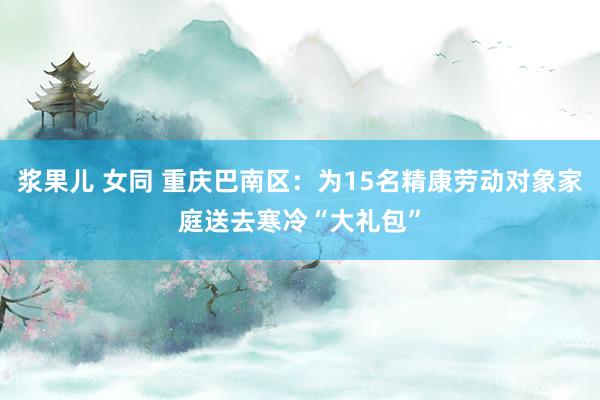 浆果儿 女同 重庆巴南区：为15名精康劳动对象家庭送去寒冷“大礼包”