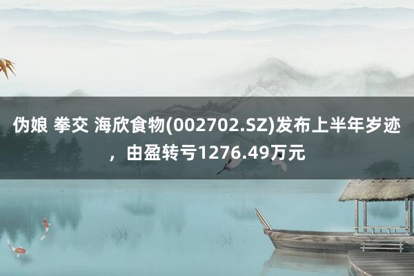 伪娘 拳交 海欣食物(002702.SZ)发布上半年岁迹，由盈转亏1276.49万元