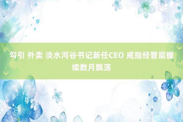 勾引 外卖 淡水河谷书记新任CEO 戒指经管层握续数月飘荡