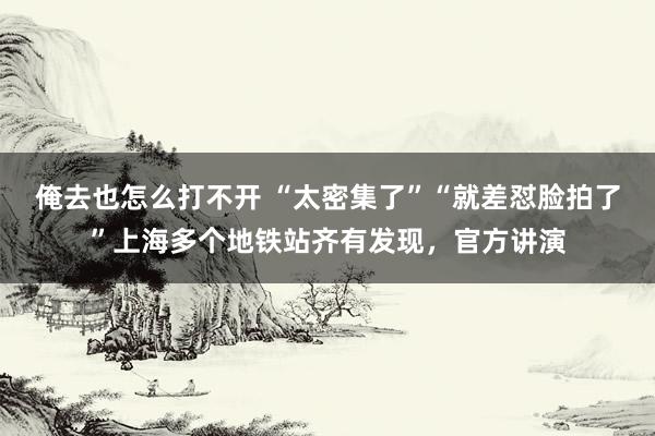 俺去也怎么打不开 “太密集了”“就差怼脸拍了”上海多个地铁站齐有发现，官方讲演