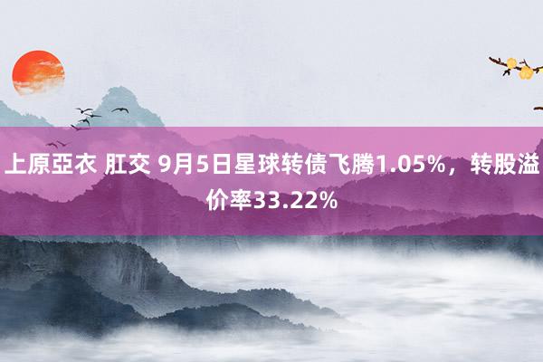 上原亞衣 肛交 9月5日星球转债飞腾1.05%，转股溢价率33.22%