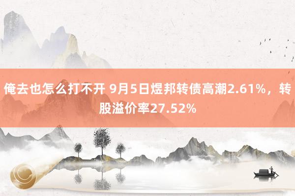 俺去也怎么打不开 9月5日煜邦转债高潮2.61%，转股溢价率27.52%