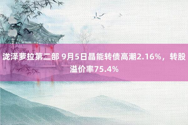 泷泽萝拉第二部 9月5日晶能转债高潮2.16%，转股溢价率75.4%