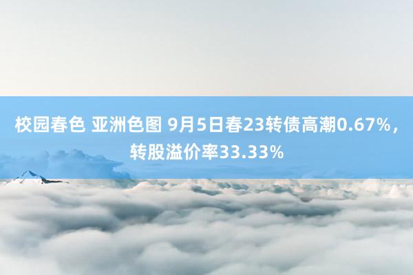 校园春色 亚洲色图 9月5日春23转债高潮0.67%，转股溢价率33.33%