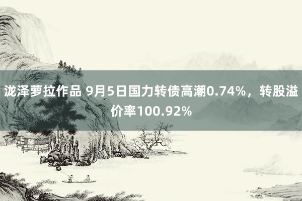 泷泽萝拉作品 9月5日国力转债高潮0.74%，转股溢价率100.92%