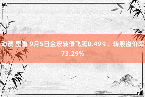 动漫 里番 9月5日金宏转债飞腾0.49%，转股溢价率73.29%