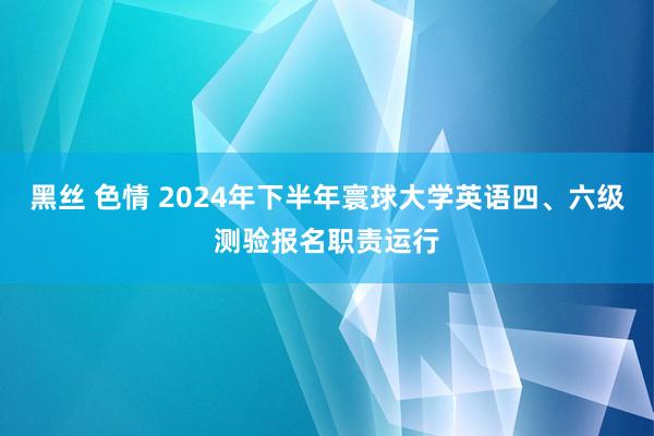 黑丝 色情 2024年下半年寰球大学英语四、六级测验报名职责运行