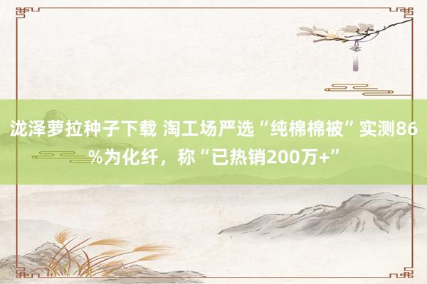 泷泽萝拉种子下载 淘工场严选“纯棉棉被”实测86%为化纤，称“已热销200万+”