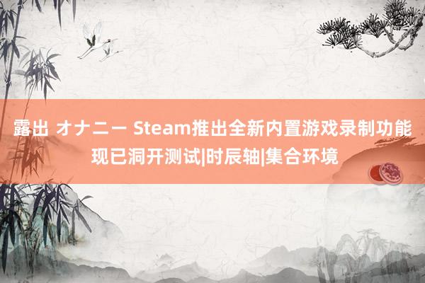 露出 オナニー Steam推出全新内置游戏录制功能 现已洞开测试|时辰轴|集合环境