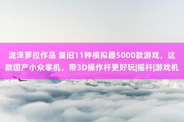 泷泽萝拉作品 复旧11种模拟器5000款游戏，这款国产小众掌机，带3D操作杆更好玩|摇杆|游戏机