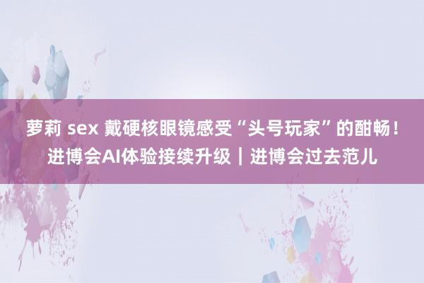 萝莉 sex 戴硬核眼镜感受“头号玩家”的酣畅！进博会AI体验接续升级｜进博会过去范儿