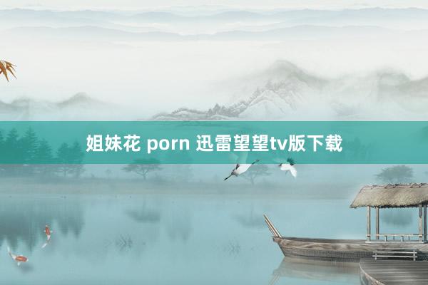 姐妹花 porn 迅雷望望tv版下载