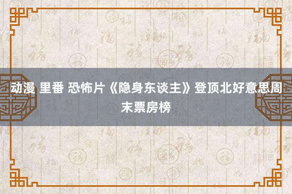 动漫 里番 恐怖片《隐身东谈主》登顶北好意思周末票房榜