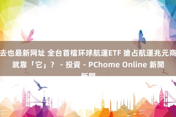 俺去也最新网址 全台首檔环球航運ETF 搶占航運兆元商機就靠「它」？ - 投資 - PChome Online 新聞