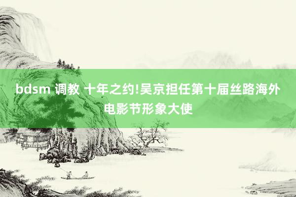 bdsm 调教 十年之约!吴京担任第十届丝路海外电影节形象大使