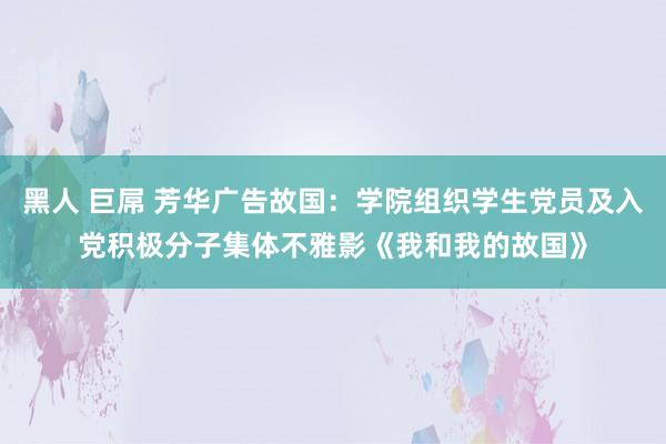 黑人 巨屌 芳华广告故国：学院组织学生党员及入党积极分子集体不雅影《我和我的故国》