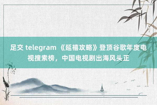 足交 telegram 《延禧攻略》登顶谷歌年度电视搜索榜，中国电视剧出海风头正