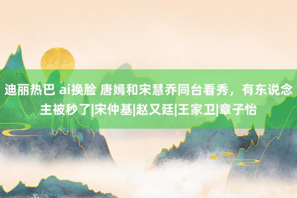 迪丽热巴 ai换脸 唐嫣和宋慧乔同台看秀，有东说念主被秒了|宋仲基|赵又廷|王家卫|章子怡