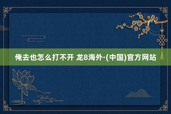 俺去也怎么打不开 龙8海外·(中国)官方网站