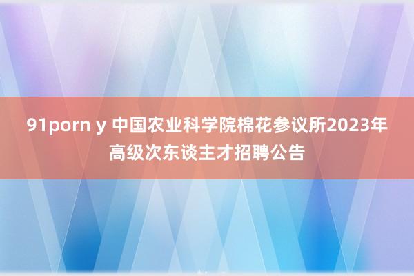 91porn y 中国农业科学院棉花参议所2023年高级次东谈主才招聘公告