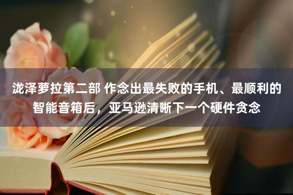 泷泽萝拉第二部 作念出最失败的手机、最顺利的智能音箱后，亚马逊清晰下一个硬件贪念