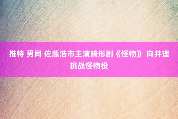 推特 男同 佐藤浩市主演畸形剧《怪物》 向井理挑战怪物役