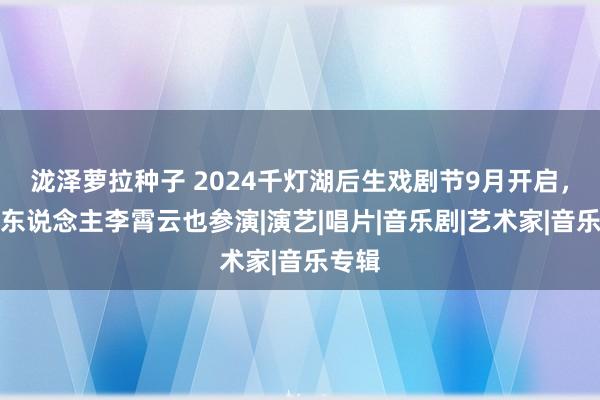 泷泽萝拉种子 2024千灯湖后生戏剧节9月开启，音乐东说念主李霄云也参演|演艺|唱片|音乐剧|艺术家|音乐专辑