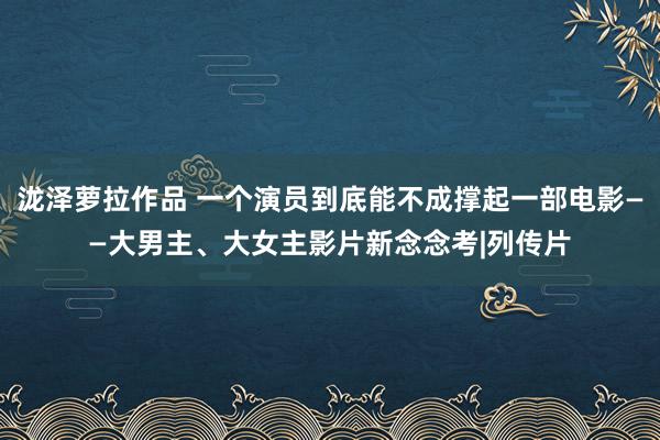 泷泽萝拉作品 一个演员到底能不成撑起一部电影——大男主、大女主影片新念念考|列传片