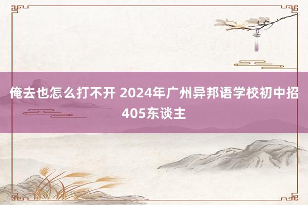 俺去也怎么打不开 2024年广州异邦语学校初中招405东谈主