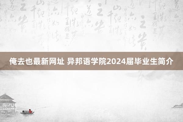 俺去也最新网址 异邦语学院2024届毕业生简介