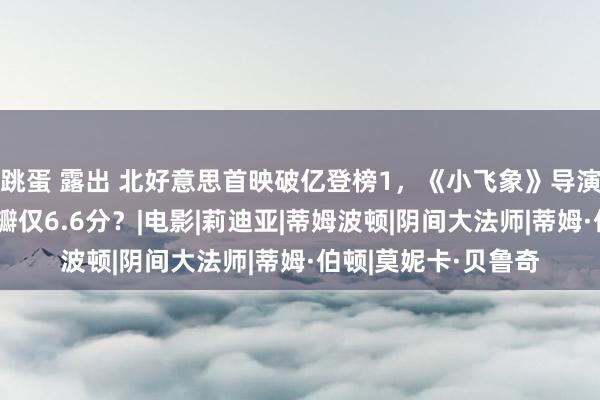 跳蛋 露出 北好意思首映破亿登榜1，《小飞象》导演佳构制作，为何豆瓣仅6.6分？|电影|莉迪亚|蒂姆波顿|阴间大法师|蒂姆·伯顿|莫妮卡·贝鲁奇