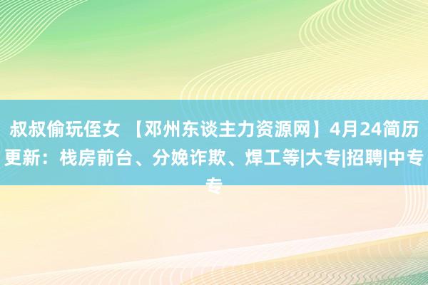 叔叔偷玩侄女 【邓州东谈主力资源网】4月24简历更新：栈房前台、分娩诈欺、焊工等|大专|招聘|中专