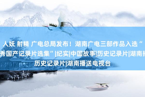 人妖 射精 广电总局发布！湖南广电三部作品入选“2023年优秀国产记录片选集”|纪实|中国故事|历史记录片|湖南播送电视台